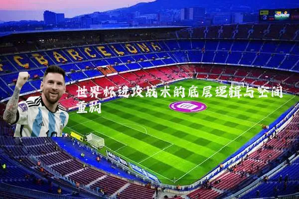 世界杯进攻战术的底层逻辑与空间重构